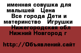 именная совушка для малышей › Цена ­ 600 - Все города Дети и материнство » Игрушки   . Нижегородская обл.,Нижний Новгород г.